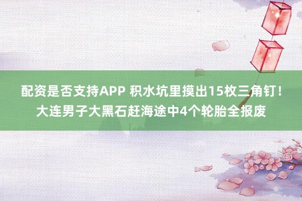 配资是否支持APP 积水坑里摸出15枚三角钉！大连男子大黑石赶海途中4个轮胎全报废