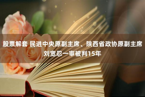 股票解套 民进中央原副主席、陕西省政协原副主席刘宽忍一审被判15年