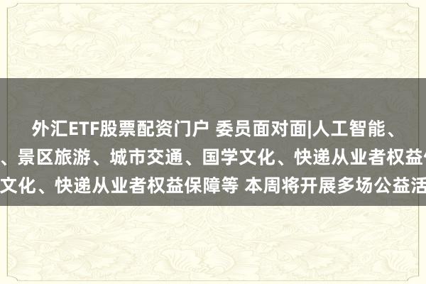 外汇ETF股票配资门户 委员面对面|人工智能、企业融资、知识产权保护、景区旅游、城市交通、国学文化、快递从业者权益保障等 本周将开展多场公益活动