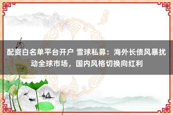 配资白名单平台开户 雪球私募：海外长债风暴扰动全球市场，国内风格切换向红利