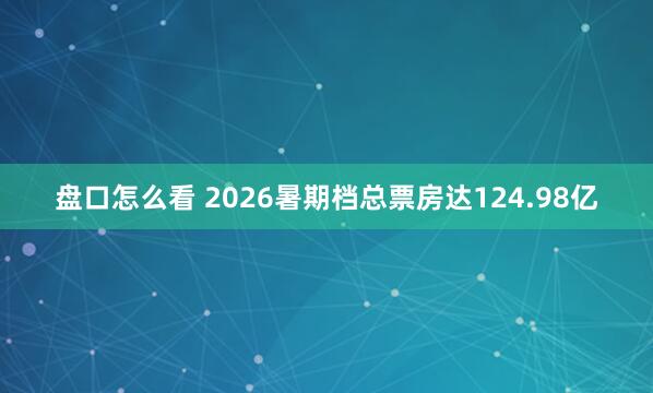 盘口怎么看 2026暑期档总票房达124.98亿