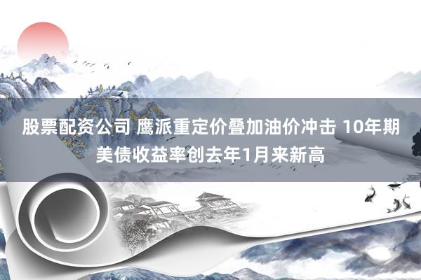 股票配资公司 鹰派重定价叠加油价冲击 10年期美债收益率创去年1月来新高