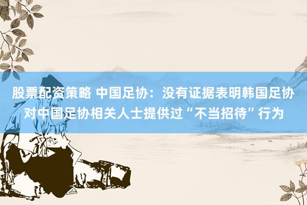 股票配资策略 中国足协：没有证据表明韩国足协对中国足协相关人士提供过“不当招待”行为