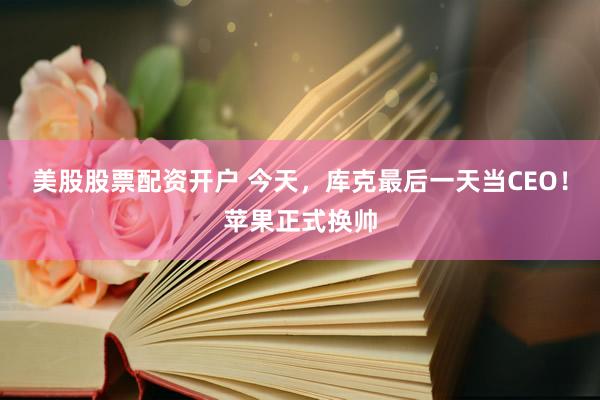 美股股票配资开户 今天，库克最后一天当CEO！苹果正式换帅
