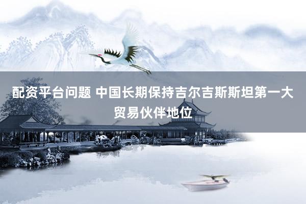 配资平台问题 中国长期保持吉尔吉斯斯坦第一大贸易伙伴地位