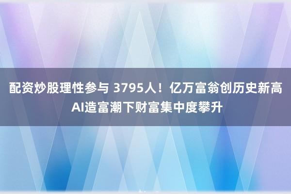配资炒股理性参与 3795人！亿万富翁创历史新高 AI造富潮下财富集中度攀升