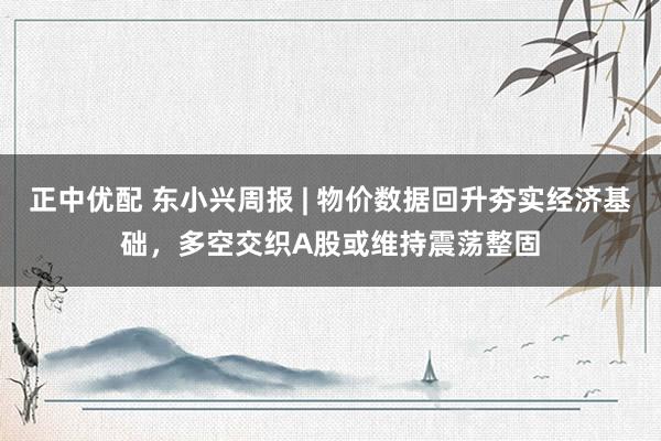 正中优配 东小兴周报 | 物价数据回升夯实经济基础，多空交织A股或维持震荡整固