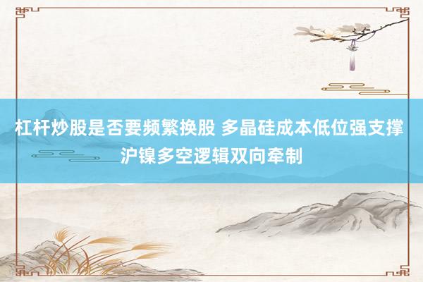 杠杆炒股是否要频繁换股 多晶硅成本低位强支撑 沪镍多空逻辑双向牵制