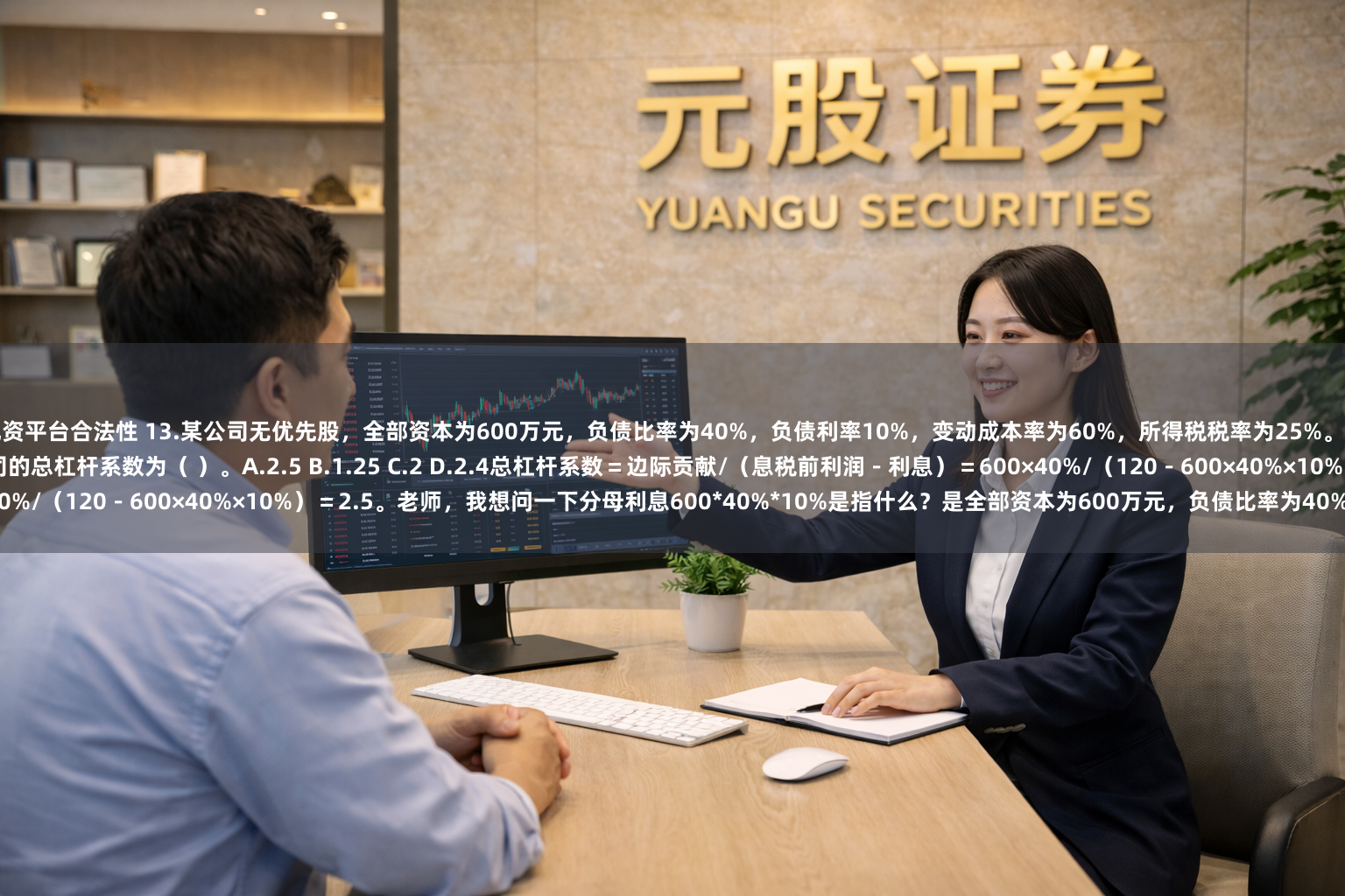 配资平台合法性 13.某公司无优先股，全部资本为600万元，负债比率为40%，负债利率10%，变动成本率为60%，所得税税率为25%。当销售额为600万元时，息税前利润为120万元，则该公司的总杠杆系数为（ ）。A.2.5 B.1.25 C.2 D.2.4总杠杆系数＝边际贡献/（息税前利润－利息）＝600×40%/（120－600×40%×10%）＝2.5。老师，我想问一下分母利息600*40%*