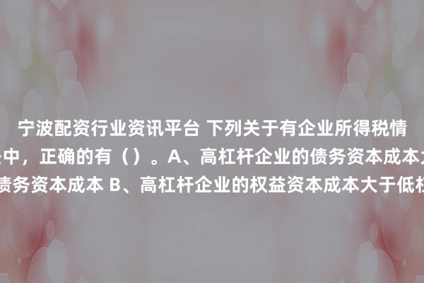 宁波配资行业资讯平台 下列关于有企业所得税情况下的MM理论的说法中，正确的有（　）。A、高杠杆企业的债务资本成本大于低杠杆企业的债务资本成本 B、高杠杆企业的权益资本成本大于低杠杆企业的权益资本成本 C、高杠杆企业的加权平均资本成本大于低杠杆企业的加权平均资本成本 D、高杠杆企业的价值大于低杠杆企业的价值