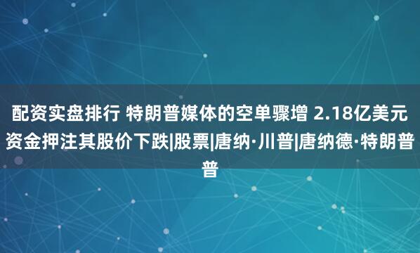 配资实盘排行 特朗普媒体的空单骤增 2.18亿美元资金押注其股价下跌|股票|唐纳·川普|唐纳德·特朗普