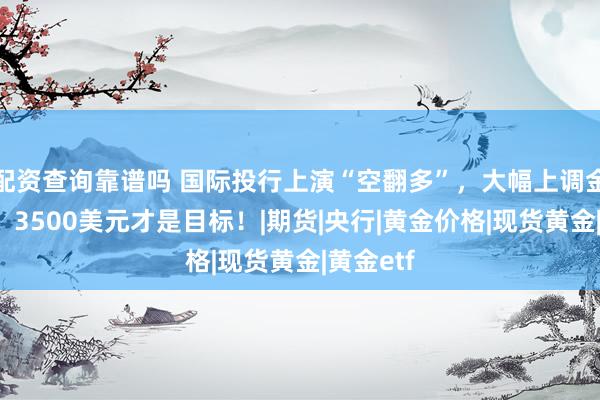 配资查询靠谱吗 国际投行上演“空翻多”，大幅上调金价预期，3500美元才是目标！|期货|央行|黄金价格|现货黄金|黄金etf