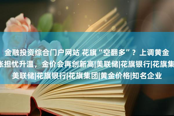 金融投资综合门户网站 花旗“空翻多”？上调黄金目标价，称经济与通胀担忧升温，金价会再创新高|美联储|花旗银行|花旗集团|黄金价格|知名企业