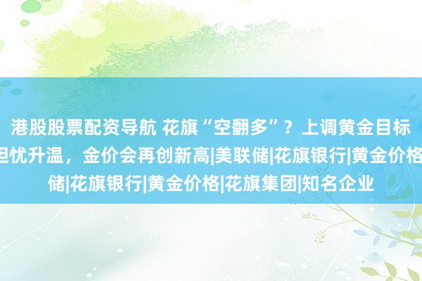 港股股票配资导航 花旗“空翻多”？上调黄金目标价，称经济与通胀担忧升温，金价会再创新高|美联储|花旗银行|黄金价格|花旗集团|知名企业