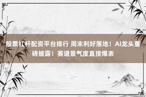 股票杠杆配资平台排行 周末利好落地！AI龙头重磅披露！赛道景气度直接爆表