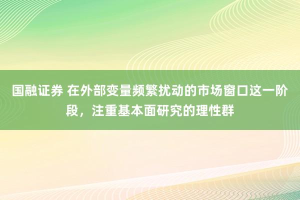 国融证券 在外部变量频繁扰动的市场窗口这一阶段，注重基本面研究的理性群