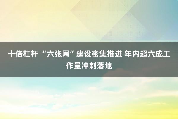 十倍杠杆 “六张网”建设密集推进 年内超六成工作量冲刺落地