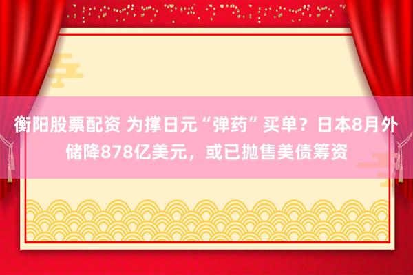 衡阳股票配资 为撑日元“弹药”买单？日本8月外储降878亿美元，或已抛售美债筹资