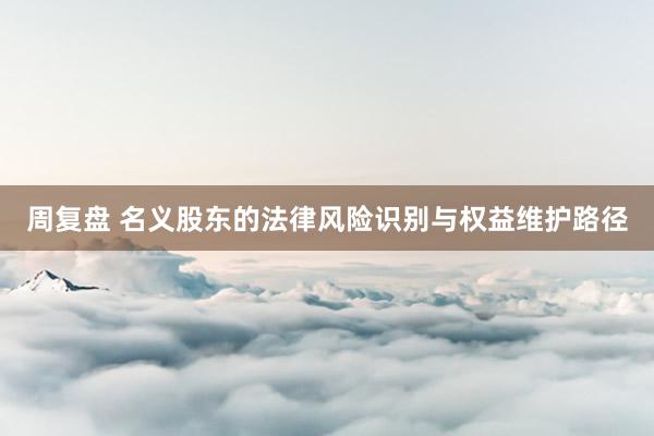 周复盘 名义股东的法律风险识别与权益维护路径