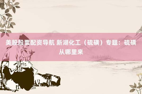 美股股票配资导航 新湖化工（硫磺）专题：硫磺从哪里来
