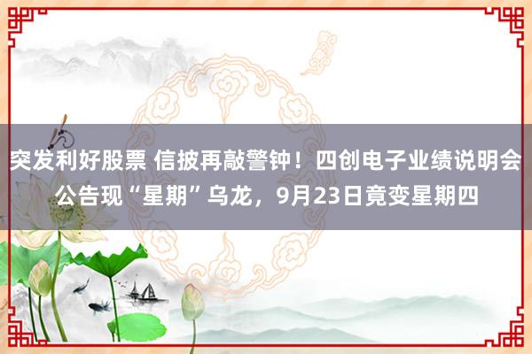 突发利好股票 信披再敲警钟！四创电子业绩说明会公告现“星期”乌龙，9月23日竟变星期四