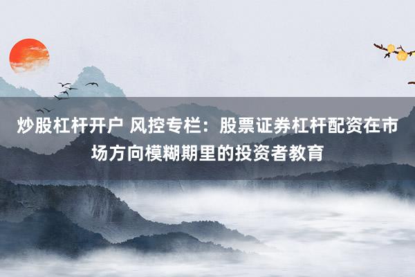 炒股杠杆开户 风控专栏：股票证券杠杆配资在市场方向模糊期里的投资者教育