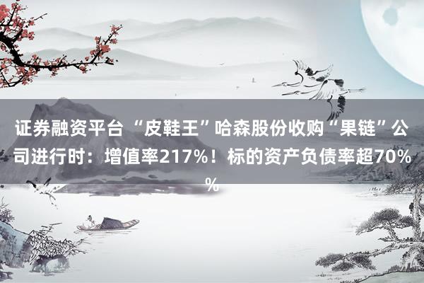 证券融资平台 “皮鞋王”哈森股份收购“果链”公司进行时：增值率217%！标的资产负债率超70%