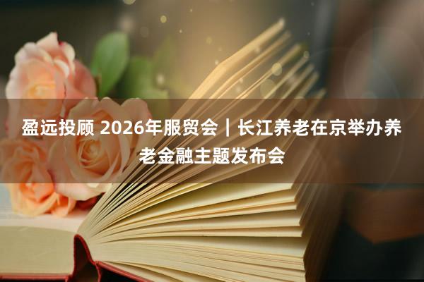 盈远投顾 2026年服贸会｜长江养老在京举办养老金融主题发布会