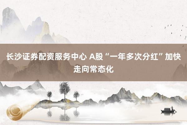 长沙证券配资服务中心 A股“一年多次分红”加快走向常态化