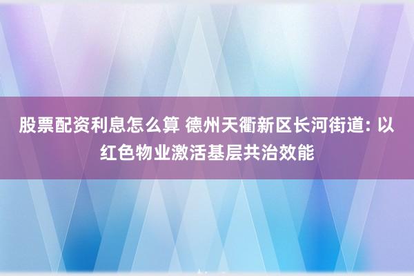 股票配资利息怎么算 德州天衢新区长河街道: 以红色物业激活基层共治效能