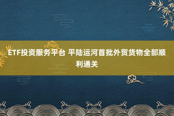 ETF投资服务平台 平陆运河首批外贸货物全部顺利通关