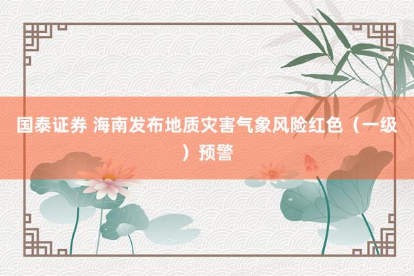国泰证券 海南发布地质灾害气象风险红色（一级）预警