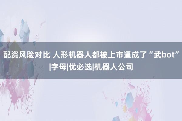 配资风险对比 人形机器人都被上市逼成了“武bot”|字母|优必选|机器人公司