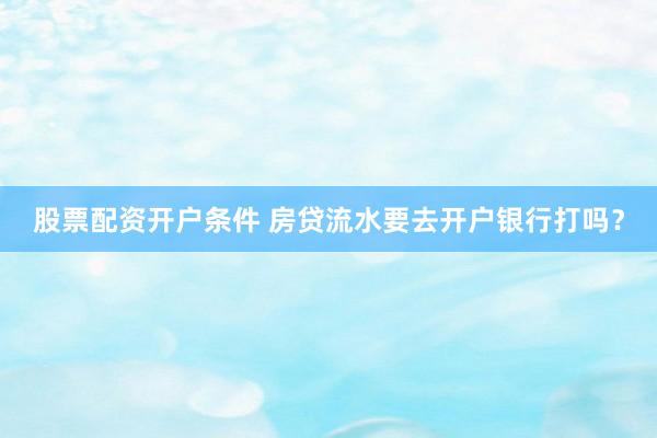 股票配资开户条件 房贷流水要去开户银行打吗？