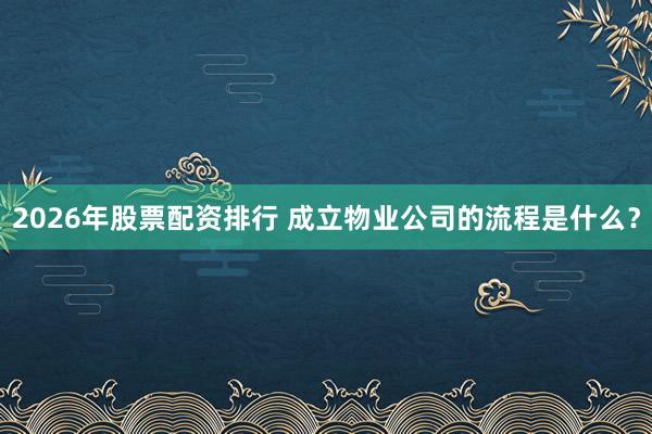 2026年股票配资排行 成立物业公司的流程是什么？