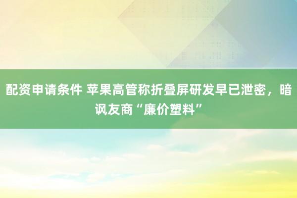 配资申请条件 苹果高管称折叠屏研发早已泄密，暗讽友商“廉价塑料”