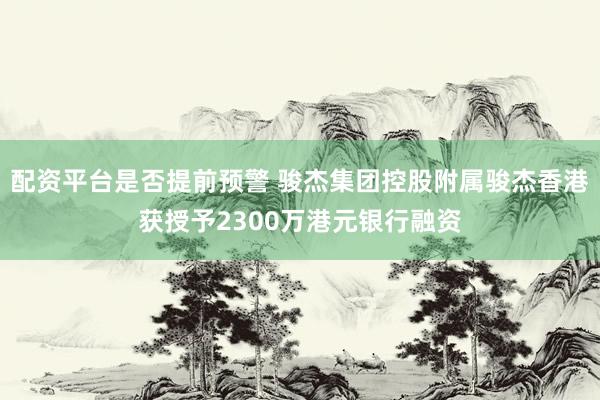 配资平台是否提前预警 骏杰集团控股附属骏杰香港获授予2300万港元银行融资