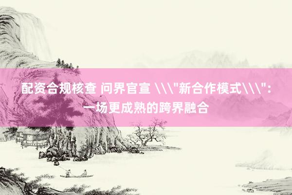 配资合规核查 问界官宣 \＂新合作模式\＂：一场更成熟的跨界融合