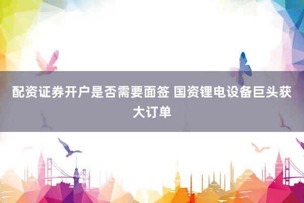 配资证券开户是否需要面签 国资锂电设备巨头获大订单