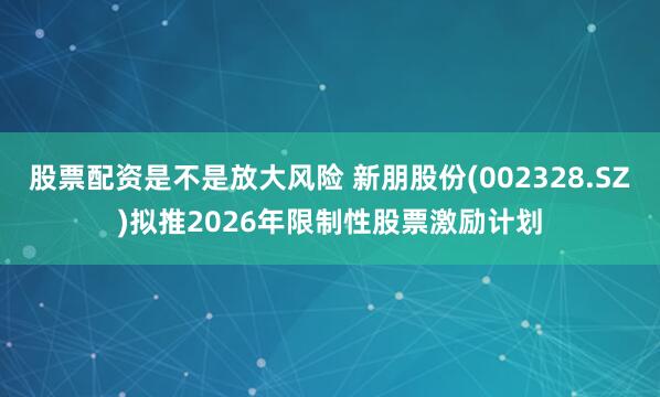 股票配资是不是放大风险 新朋股份(002328.SZ)拟推2026年限制性股票激励计划