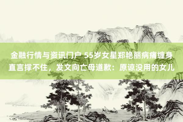 金融行情与资讯门户 55岁女星郑艳丽病痛缠身直言撑不住，发文向亡母道歉：原谅没用的女儿