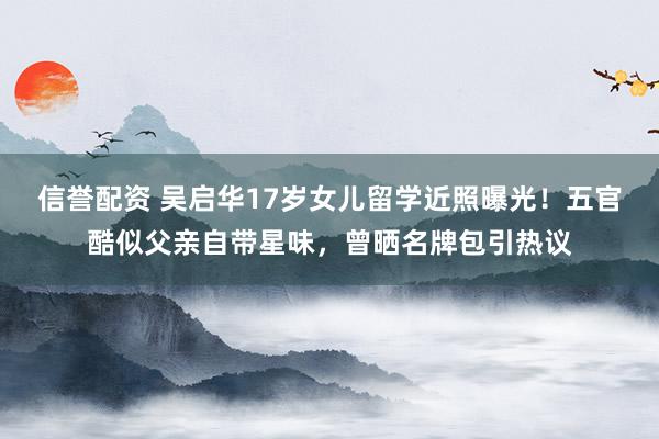 信誉配资 吴启华17岁女儿留学近照曝光！五官酷似父亲自带星味，曾晒名牌包引热议