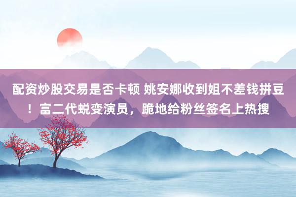 配资炒股交易是否卡顿 姚安娜收到姐不差钱拼豆！富二代蜕变演员，跪地给粉丝签名上热搜