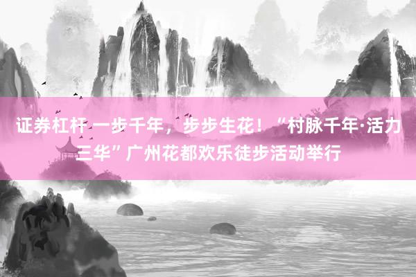 证券杠杆 一步千年，步步生花！“村脉千年·活力三华”广州花都欢乐徒步活动举行