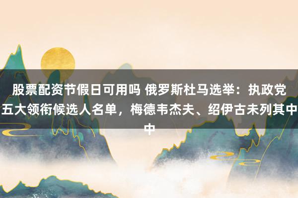 股票配资节假日可用吗 俄罗斯杜马选举：执政党五大领衔候选人名单，梅德韦杰夫、绍伊古未列其中