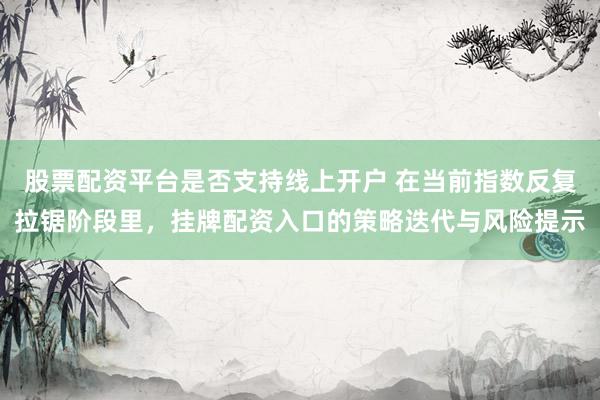 股票配资平台是否支持线上开户 在当前指数反复拉锯阶段里，挂牌配资入口的策略迭代与风险提示