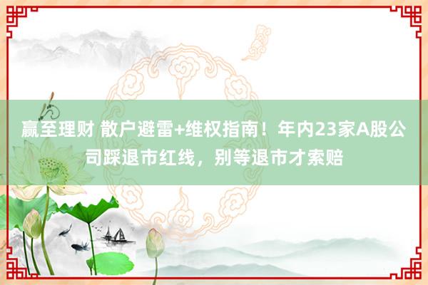 赢至理财 散户避雷+维权指南！年内23家A股公司踩退市红线，别等退市才索赔