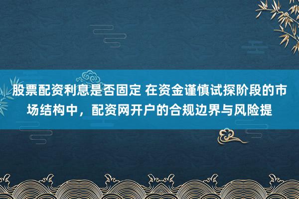 股票配资利息是否固定 在资金谨慎试探阶段的市场结构中，配资网开户的合规边界与风险提