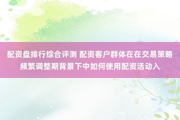 配资盘排行综合评测 配资客户群体在在交易策略频繁调整期背景下中如何使用配资活动入