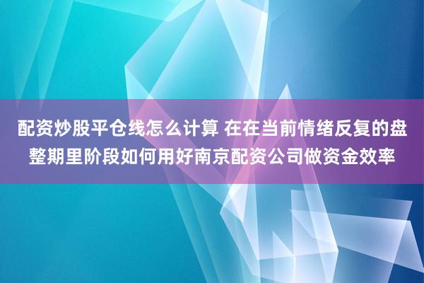 配资炒股平仓线怎么计算 在在当前情绪反复的盘整期里阶段如何用好南京配资公司做资金效率